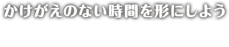 かけがえのない時間を形にしよう